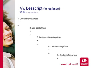 V3. Lesscript (in lesfasen)
    Of dit …………….

1. Contact opbouwfase
-
-
            2. Les opstartfase
            -
            -
                    3. Leskern uitvoeringsfase
                    -
                    -
                                 4. Les afrondingsfase
                                 -
                                 -
                                          5. Contact afbouwfase
                                          -
                                          -
 