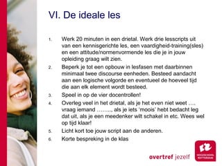 VI. De ideale les

1.   Werk 20 minuten in een drietal. Werk drie lesscripts uit
     van een kennisgerichte les, een vaardigheid-training(sles)
     en een attitude/normenvormende les die je in jouw
     opleiding graag wilt zien.
2.   Beperk je tot een opbouw in lesfasen met daarbinnen
     minimaal twee discourse eenheden. Besteed aandacht
     aan een logische volgorde en eventueel de hoeveel tijd
     die aan elk element wordt besteed.
3.   Speel in op de vier docentrollen!
4.   Overleg veel in het drietal, als je het even niet weet ….
     vraag iemand …….., als je iets ‘moois’ hebt bedacht leg
     dat uit, als je een meedenker wilt schakel in etc. Wees wel
     op tijd klaar!
5.   Licht kort toe jouw script aan de anderen.
6.   Korte bespreking in de klas
 