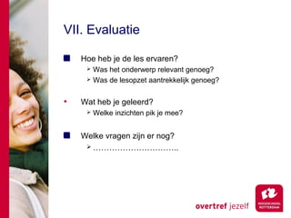 VII. Evaluatie

    Hoe heb je de les ervaren?
      Was het onderwerp relevant genoeg?
      Was de lesopzet aantrekkelijk genoeg?



•   Wat heb je geleerd?
        Welke inzichten pik je mee?


    Welke vragen zijn er nog?
      …………………………..
 