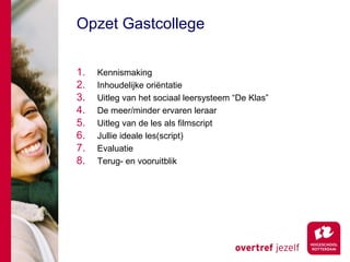 Opzet Gastcollege


1.   Kennismaking
2.   Inhoudelijke oriëntatie
3.   Uitleg van het sociaal leersysteem “De Klas”
4.   De meer/minder ervaren leraar
5.   Uitleg van de les als filmscript
6.   Jullie ideale les(script)
7.   Evaluatie
8.   Terug- en vooruitblik
 