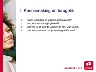 I. Kennismaking en terugblik

1.   Naam, opleiding en waarom dit keuzevak?
2.   Heb je al iets aardigs geleerd?
3.   Wat valt je op aan de lessen van dhr. Van Balen?
4.   Is er iets speciaals dat je vandaag wilt horen?
 