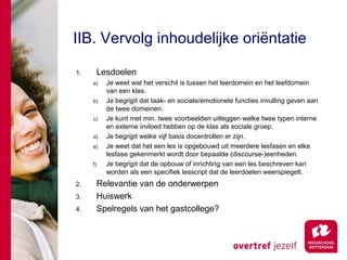 IIB. Vervolg inhoudelijke oriëntatie

1.        Lesdoelen
     a)     Je weet wat het verschil is tussen het leerdomein en het leefdomein
            van een klas.
     b)     Je begrijpt dat taak- en sociale/emotionele functies invulling geven aan
            de twee domeinen.
     c)     Je kunt met min. twee voorbeelden uitleggen welke twee typen interne
            en externe invloed hebben op de klas als sociale groep.
     d)     Je begrijpt welke vijf basis docentrollen er zijn.
     e)     Je weet dat het een les is opgebouwd uit meerdere lesfasen en elke
            lesfase gekenmerkt wordt door bepaalde (discourse-)eenheden.
     f)     Je begrijpt dat de opbouw of inrichting van een les beschreven kan
            worden als een specifiek lesscript dat de leerdoelen weerspiegelt.
2.        Relevantie van de onderwerpen
3.        Huiswerk
4.        Spelregels van het gastcollege?
 
