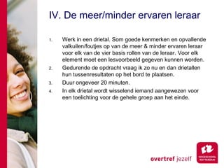 IV. De meer/minder ervaren leraar

1.   Werk in een drietal. Som goede kenmerken en opvallende
     valkuilen/foutjes op van de meer & minder ervaren leraar
     voor elk van de vier basis rollen van de leraar. Voor elk
     element moet een lesvoorbeeld gegeven kunnen worden.
2.   Gedurende de opdracht vraag ik zo nu en dan drietallen
     hun tussenresultaten op het bord te plaatsen.
3.   Duur ongeveer 20 minuten.
4.   In elk drietal wordt wisselend iemand aangewezen voor
     een toelichting voor de gehele groep aan het einde.
 