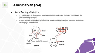 4 kenmerken (2/4)
● S of N: Sensing of iNtuition
○ S: Concentreert bij voorkeur op feitelijke informatie verworven via de vijf zintuigen en via
praktische toepassingen.
○ N: Concentreert bij voorkeur op informatie in de vorm van grote lijnen, patronen, verbanden
en mogelijke betekenissen.
 