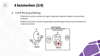 4 kenmerken (3/4)
● T of F: Thinking of Feeling
○ T: Beslist bij voorkeur op basis van logica, objectieve redenatie, idealen en persoonlijke
redenatie.
○ F: Beslist bij voorkeur op basis van gevoelens, waarderingsprincipes en persoonlijke en/of
andermans emoties.
 
