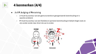 4 kenmerken (4/4)
● J of P: Judging of Perceiving
○ J: Houdt bij voorkeur van een gestructureerde en georganiseerde levenshouding en is
waarde-oordelend.
○ P: Houdt bij voorkeur van een flexibele en spontane levenshouding en bekijkt dingen zoals ze
zijn zonder zonder daar direct iets van te vinden.
 