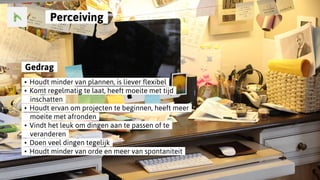 ..Gedrag..
..•..Houdt minder van plannen, is liever flexibel..
..•..Komt regelmatig te laat, heeft moeite met tijd..
......inschatten..
..•..Houdt ervan om projecten te beginnen, heeft meer..
......moeite met afronden..
..•..Vindt het leuk om dingen aan te passen of te..
......veranderen..
..•..Doen veel dingen tegelijk..
..•..Houdt minder van orde en meer van spontaniteit..
..Perceiving..
 