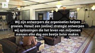 ..Wij zijn ontwerpers die organisaties helpen..
..groeien. Vanuit een (online) strategie ontwerpen..
..wij oplossingen die het leven van miljoenen..
..mensen elke dag een beetje beter maken...
 