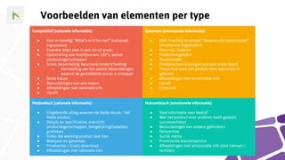 Competitief (rationele informatie):
● Kort en bondig: “What’s in it for me?” (rationeel
ingestoken)
● Essentie laten zien in een zin of quote
● Opsomming van hoofdpunten, USP’s, aantal
producteigenschappen
● Score, beoordeling, keurmerk/onderscheiding
○ Vermelding van het aantal beoordelingen
waaruit de gemiddelde scores is ontstaan
● Beste keuze
● Beoordelingen van een expert
● Afbeeldingen met rationele info
● Upsell
Spontaan (emotionele informatie):
● Kort, krachtig en simpel: “Waarom de beste keuze?”
(emotioneel ingestoken)
● Kleurrijk / kleuren
● Productvergelijker
● Testimonials
● Positieve beoordelingen van een ander (kort)
● Tonen hoe vaak het product door een ander is
gekocht
● Afbeeldingen met emotionele info
● Upsell
● Cross-sell
Methodisch (rationele informatie):
● Uitgebreide uitleg waarom de beste keuze / het
beste product
● Details en specificaties, overzicht
producteigenschappen, (vergelijkings)tabellen,
grafieken
● Video die werking product laat zien
● Bewijzen en garanties
● Proefversie / Gratis download
● Afbeeldingen met rationele info
Humanistisch (emotionele informatie):
● Veel informatie over bedrijf
● Wat het product voor anderen heeft gedaan,
succesverhalen
● Beoordelingen van andere gebruikers
● Referenties
● Social media
● Prominente klantenservice
● Afbeeldingen met emotionele info (met mensen /
families)
Voorbeelden van elementen per type
 