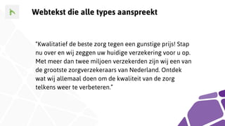 Webtekst die alle types aanspreekt
“Kwalitatief de beste zorg tegen een gunstige prijs! Stap
nu over en wij zeggen uw huidige verzekering voor u op.
Met meer dan twee miljoen verzekerden zijn wij een van
de grootste zorgverzekeraars van Nederland. Ontdek
wat wij allemaal doen om de kwaliteit van de zorg
telkens weer te verbeteren.”
 
