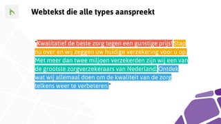 Webtekst die alle types aanspreekt
“Kwalitatief de beste zorg tegen een gunstige prijs! Stap
nu over en wij zeggen uw huidige verzekering voor u op.
Met meer dan twee miljoen verzekerden zijn wij een van
de grootste zorgverzekeraars van Nederland. Ontdek
wat wij allemaal doen om de kwaliteit van de zorg
telkens weer te verbeteren.”
 