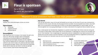 Fleur is spontaan
Ze is 39 jaar
En werkt als journaliste
“Waarom is jouw probleem het best voor mijn probleem?”
Houding
Voorkeur voor snelle beslissingen op basis van emotie.
Eigenschappen
● Persoonlijk
● Ongedisciplineerd
● Activiteit-gericht
Persoonlijkheid
Fleur houdt ervan zich in te leven in het moment. Ze leeft in het
'hier en nu'. Met al haar zintuigen neemt ze belangrijke
informatie op uit de directe wereld. Ze is gevoelig voor
prikkelingen van de zintuigen, waardoor ze snel is afgeleid.
Fleur leidt een flexibel leven en is betrokken in een persoonlijke
zoektocht naar actie en impact. Ze is altijd op zoek naar nieuwe
en spannende ervaringen. Verder is Fleur niet van de traditionele
details. Bij het maken van een besluit is ze dan ook geneigd
risico's te nemen. Ze wil snel een beslissing maken.
Op internet
Fleur wil best veel weten, maar zal niet veel tijd besteden aan het lezen van de inhoud. Ze scant naar interessante en
boeiende, het liefst visuele, informatie. Ze ziet graag de directe voordelen. Ze wil een goede keuze maken, maar heeft
geen zin en concentratie om alle details door te nemen. Ze ziet daarom graag tabellen en opsommingen. Voor het
abstracte geheel ziet ze ook graag afbeeldingen en/of video’s. Felle kleuren en vet gedrukte teksten spreken haar aan.
Fleur is altijd opzoek naar de beste deal. Vergelijkers en positieve reviews helpen haar hierbij. Ze wil de mening over
een product of dienst weten. Feiten spreken haar niet aan. Bovendien is ze gevoelig voor zinnen als ‘de voordelen voor
jou’ en ‘direct leverbaar’. Ook is ze gevoelig voor bijpassende producten, vergelijkbare maar betere producten en een
goede service. Als een product niet direct leverbaar is, dan ziet ze graag alternatieve en vergelijkbare producten die
wel direct leverbaar zijn. Vaak weet ze pas dat ze iets wil wanneer ze het ziet.
Do’s
● Bied testimonials
● Gebruik personen in afbeeldingen en video’s
● Gebruik opvallende kleuren
● Bied beoordelingen van andere gebruikers
Dont’s
● Te veel tekst moeten lezen
● Formeel taalgebruik
● Afbeeldingen en video’s zonder beleving
● Meest gekozen product(en) wegstoppen
 