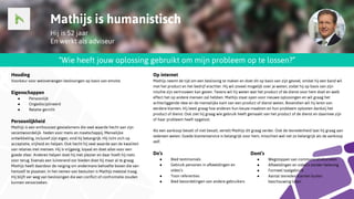 Mathijs is humanistisch
Hij is 52 jaar
En werkt als adviseur
“Wie heeft jouw oplossing gebruikt om mijn probleem op te lossen?”
Op internet
Mathijs neemt de tijd om een beslissing te maken en doet dit op basis van zijn gevoel, omdat hij een band wil
met het product en het bedrijf erachter. Hij wil zoveel mogelijk over je weten, zodat hij op basis van zijn
intuïtie zijn vertrouwen kan geven. Tevens wil hij weten wat het product of de dienst voor hem doet en welk
effect het op andere mensen zal hebben. Mathijs staat open voor nieuwe oplossingen en wil graag het
achterliggende idee en de menselijke kant van een product of dienst weten. Bovendien wil hij leren van
eerdere klanten. Hij leest graag hoe anderen hun keuze maakten en hun probleem oplosten dankzij het
product of dienst. Ook ziet hij graag wie gebruik heeft gemaakt van het product of de dienst en daarmee zijn
of haar probleem heeft opgelost.
Als een aankoop bevalt of niet bevalt, vertelt Mathijs dit graag verder. Ook de tevredenheid laat hij graag aan
iedereen weten. Goede klantenservice is belangrijk voor hem, misschien wel net zo belangrijk als de aankoop
zelf.
Do’s
● Bied testimonials
● Gebruik personen in afbeeldingen en
video’s
● Toon referenties
● Bied beoordelingen van andere gebruikers
Houding
Voorkeur voor weloverwogen beslissingen op basis van emotie.
Eigenschappen
● Persoonlijk
● Ongedisciplineerd
● Relatie-gericht
Persoonlijkheid
Mathijs is een enthousiast gevoelsmens die veel waarde hecht aan zijn
verantwoordelijk- heden voor mens en maatschappij. Menselijke
ontwikkeling, inclusief zijn eigen, vind hij belangrijk. Hij richt zich op
acceptatie, vrijheid en helpen. Ook hecht hij veel waarde aan de kwaliteit
van relaties met mensen. Hij is vrijgevig, loyaal en doet alles voor een
goede sfeer. Anderen helpen doet hij met plezier en daar hoeft hij niets
voor terug. Evenals een luisterend oor bieden doet hij maar al te graag.
Mathijs heeft daardoor de neiging om andermans behoefte boven die van
hemzelf te plaatsen. In het nemen van besluiten is Mathijs meestal traag.
Hij blijft ver weg van beslissingen die een conflict of confrontatie zouden
kunnen veroorzaken.
Dont’s
● Wegstoppen van communicatiekanalen
● Afbeeldingen en video’s zonder beleving
● Formeel taalgebruik
● Aantal tevreden klanten buiten
beschouwing laten
 