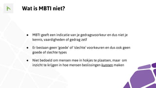 Wat is MBTI niet?
● MBTI geeft een indicatie van je gedragsvoorkeur en dus niet je
kennis, vaardigheden of gedrag zelf
● Er bestaan geen ‘goede’ of ‘slechte’ voorkeuren en dus ook geen
goede of slechte types
● Niet bedoeld om mensen mee in hokjes te plaatsen, maar om
inzicht te krijgen in hoe mensen beslissingen kunnen maken
 