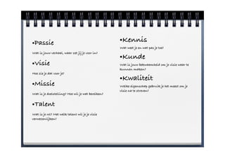 •Passie                                            •Kennis
                                                   Wat weet je en wat pas je toe?
Wat is jouw verhaal, waar zet jij je voor in?
                                                   •Kunde
•Visie                                             Wat is jouw bekwaamheid om je visie waar te
                                                   kunnen maken?
Hoe zie je dat voor je?
                                                   •Kwaliteit
•Missie                                            Welke eigenschap gebruik je het meest om je
                                                   visie na te streven?
Wat is je doelstelling? Hoe wil je wat bereiken?


•Talent
Wat is je rol? Met welk talent wil je je visie
verwezenlijken?
 