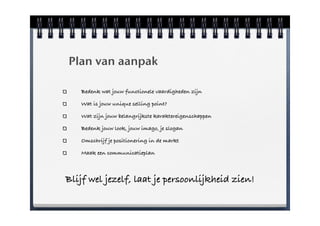 Plan van aanpak

   Bedenk wat jouw functionele vaardigheden zijn

   Wat is jouw unique selling point?

   Wat zijn jouw belangrijkste karaktereigenschappen

   Bedenk jouw look, jouw imago, je slogan

   Omschrijf je positionering in de markt

   Maak een communicatieplan



Blijf wel jezelf, laat je persoonlijkheid zien!
 