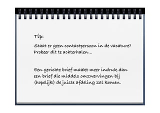 Tip:
Staat er geen contactpersoon in de vacature?
Probeer dit te achterhalen…


Een gerichte brief maakt meer indruk dan
een brief die middels omzwervingen bij
(hopelijk) de juiste afdeling zal komen.
 