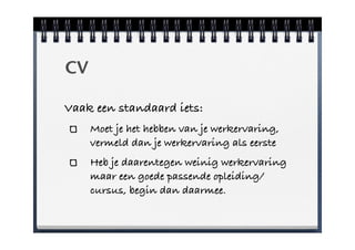 CV

Vaak een standaard iets:
     Moet je het hebben van je werkervaring,
     vermeld dan je werkervaring als eerste
     Heb je daarentegen weinig werkervaring
     maar een goede passende opleiding/
     cursus, begin dan daarmee.
 