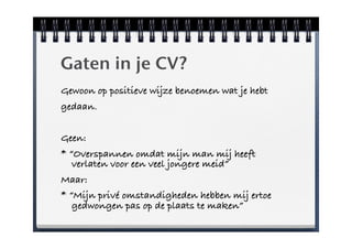 Gaten in je CV?
Gewoon op positieve wijze benoemen wat je hebt
gedaan.


Geen:
* “Overspannen omdat mijn man mij heeft
   verlaten voor een veel jongere meid”
Maar:
* “Mijn privé omstandigheden hebben mij ertoe
   gedwongen pas op de plaats te maken”
 