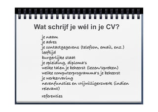 Wat schrijf je wél in je CV?
    je naam
    je adres
    je contactgegevens (telefoon, email, enz.)
    leeftijd
    burgerlijke staat
    je opleiding, diploma's
    welke talen je beheerst (lezen/spreken)
    welke computerprogramma's je beheerst
    je werkervaring
    nevenfuncties en vrijwilligerswerk (indien
    relevant)
!   referenties
 