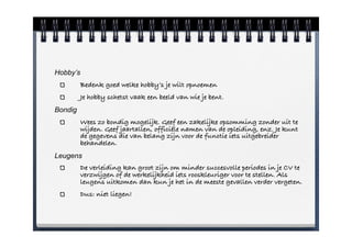 Hobby’s
          Bedenk goed welke hobby’s je wilt opnoemen
          Je hobby schetst vaak een beeld van wie je bent.
Bondig
          Wees zo bondig mogelijk. Geef een zakelijke opsomming zonder uit te
          wijden. Geef jaartallen, officiële namen van de opleiding, enz. Je kunt
          de gegevens die van belang zijn voor de functie iets uitgebreider
          behandelen.
Leugens
          De verleiding kan groot zijn om minder succesvolle periodes in je CV te
          verzwijgen of de werkelijkheid iets rooskleuriger voor te stellen. Als
          leugens uitkomen dan kun je het in de meeste gevallen verder vergeten.
          Dus: niet liegen!
 