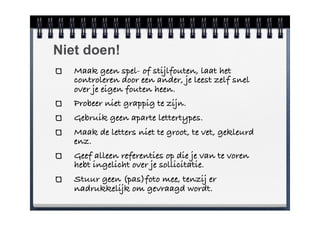 Niet doen!
   Maak geen spel- of stijlfouten, laat het
   controleren door een ander, je leest zelf snel
   over je eigen fouten heen.
   Probeer niet grappig te zijn.
   Gebruik geen aparte lettertypes.
   Maak de letters niet te groot, te vet, gekleurd
   enz.
   Geef alleen referenties op die je van te voren
   hebt ingelicht over je sollicitatie.
   Stuur geen (pas)foto mee, tenzij er
   nadrukkelijk om gevraagd wordt.
 