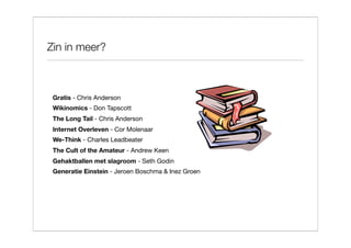 Zin in meer?



 Gratis - Chris Anderson
 Wikinomics - Don Tapscott
 The Long Tail - Chris Anderson
 Internet Overleven - Cor Molenaar
 We-Think - Charles Leadbeater
 The Cult of the Amateur - Andrew Keen
 Gehaktballen met slagroom - Seth Godin
 Generatie Einstein - Jeroen Boschma & Inez Groen
 