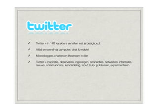 ✓   Twitter = in 140 karakters vertellen wat je bezighoudt

✓   Altijd en overal via computer, chat & mobiel

✓   Microbloggen, chatten en lifestream in één

✓   Twitter = inspiratie, observaties, ingevingen, connecties, netwerken, informatie,
    nieuws, communicatie, kennisdeling, input, hulp, publiceren, experimenteren
 