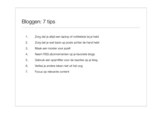 Bloggen: 7 tips

 1.   Zorg dat je altijd een laptop of notitieblok bij je hebt
 2.   Zorg dat je wat back-up posts achter de hand hebt

 3.   Maak een rooster voor jezelf
 4.   Neem RSS abonnementen op je favoriete blogs
 5.   Gebruik een spamﬁlter voor de reacties op je blog

 6.   Verlies je andere taken niet uit het oog

 7.   Focus op relevante content
 