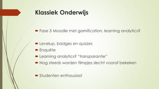 Klassiek Onderwijs
 Fase 3 Moodle met gamification, learning analytics?
 Levelup, badges en quizzes
 Enquête
 Learning analytics? “transparantie”
 Nog steeds worden filmpjes slecht vooraf bekeken
 Studenten enthousiast
 