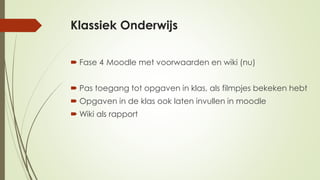 Klassiek Onderwijs
 Fase 4 Moodle met voorwaarden en wiki (nu)
 Pas toegang tot opgaven in klas, als filmpjes bekeken hebt
 Opgaven in de klas ook laten invullen in moodle
 Wiki als rapport
 