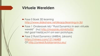 Virtuele Werelden
 Fase 0 Boek 3D learning
http://www.slideshare.net/kkapp/learning-in-3d
 Fase 1 Onderzoek MLI “Fluid Dynamics in een virtuele
wereld” (nu) http://massinks.nl/mli/la52/
Het gaat hierbij echt om een prototype.
 Fase 2 Fluid Dynamics UNREAL (droom)
https://vimeo.com/121146483
Of http://unreal.fluiddynamics.eu/
 