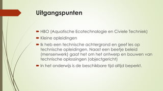 Uitgangspunten
 HBO (Aquatische Ecotechnologie en Civiele Techniek)
 Kleine opleidingen
 Ik heb een technische achtergrond en geef les op
technische opleidingen. Naast een beetje beleid
(mensenwerk) gaat het om het ontwerp en bouwen van
technische oplossingen (objectgericht)
 In het onderwijs is de beschikbare tijd altijd beperkt.
 