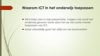 Waarom ICT in het onderwijs toepassen
 Wil ik laten zien in mijn presentatie. Volgens mij wordt het
onderwijs gewoon beter door het op een juiste manier
toepassen van ICT.
 Maar uiteindelijk gaat het altijd om de biodiversiteit.
 