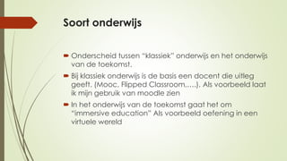 Soort onderwijs
 Onderscheid tussen “klassiek” onderwijs en het onderwijs
van de toekomst.
 Bij klassiek onderwijs is de basis een docent die uitleg
geeft. (Mooc, Flipped Classroom,….). Als voorbeeld laat
ik mijn gebruik van moodle zien
 In het onderwijs van de toekomst gaat het om
“immersive education” Als voorbeeld oefening in een
virtuele wereld
 