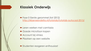 Klassiek Onderwijs
 Fase 0 Eerste gerommel (tot 2012)
http://ikbeneendelta.nl/tutorials/tutorials-autocad-2015/
 Leren werken met camtasia
 Goede microfoon kopen
 Account bij vimeo
 Plaatsen op een website
 Studenten reageren enthousiast
 
