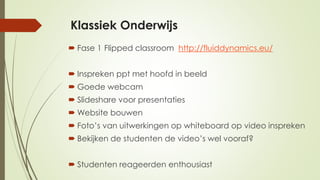 Klassiek Onderwijs
 Fase 1 Flipped classroom http://fluiddynamics.eu/
 Inspreken ppt met hoofd in beeld
 Goede webcam
 Slideshare voor presentaties
 Website bouwen
 Foto’s van uitwerkingen op whiteboard op video inspreken
 Bekijken de studenten de video’s wel vooraf?
 Studenten reageerden enthousiast
 