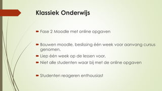 Klassiek Onderwijs
 Fase 2 Moodle met online opgaven
 Bouwen moodle, beslissing één week voor aanvang cursus
genomen.
 Liep één week op de lessen voor.
 Niet alle studenten waar bij met de online opgaven
 Studenten reageren enthousiast
 