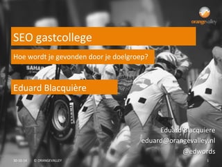 22-­‐04-­‐15	
   ©	
  ORANGEVALLEY	
   1	
  
Eduard	
  Blacquière	
  
SEO	
  gastcollege	
  
Eduard	
  Blacquiere	
  
eduard@orangevalley.nl	
  
@edwords	
  
Hoe	
  wordt	
  je	
  gevonden	
  door	
  je	
  doelgroep?	
  
 