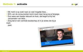 Methode 1: activatie


        • Elk merk is op zoek naar zo veel mogelijk likes…
        • 95% van de consumenten komt nooit meer terug op je fanpage.
        • Dus wees een beetje relevant en leuk, dat begint al bij het
          verzamelen van likes…
        • Zorg dat er een centrale boodschap zit in je acties die bij je
        merk
          past.




Gastcollege VU
 