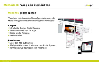 Methode 8: Voeg een element toe


        MoneYou social sparen

        “Realiseer media-aandacht rondom doelsparen, de
        MoneYou apps en lever een bijdrage in downloads”

        Aanpak
        • Introductie thema: Social Sparen
        • Video-animaties van de apps
        • Social Media Release
        • Mediarelaties

        Resultaten
        • Meer dan 150 publicaties
        • SEO-positie rondom doelsparen en Social Sparen
        • 35.000 nieuwe downloads in 6 maanden




Gastcollege VU
 