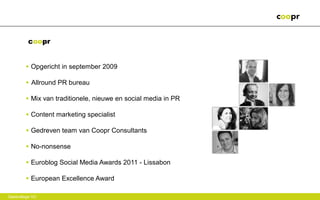 coopr


        • Opgericht in september 2009

        • Allround PR bureau

        • Mix van traditionele, nieuwe en social media in PR

        • Content marketing specialist

        • Gedreven team van Coopr Consultants

        • No-nonsense

        • Euroblog Social Media Awards 2011 - Lissabon

        • European Excellence Award

Gastcollege VU
 