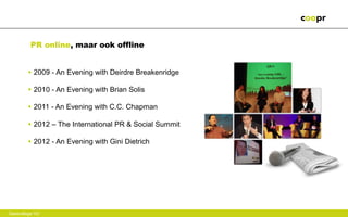 PR online, maar ook offline


        • 2009 - An Evening with Deirdre Breakenridge

        • 2010 - An Evening with Brian Solis

        • 2011 - An Evening with C.C. Chapman

        • 2012 – The International PR & Social Summit

        • 2012 - An Evening with Gini Dietrich




Gastcollege VU
 