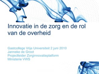 Innovatie in de zorg en de rol  van de overheid Gastcollege Vrije Universiteit 2 juni 2010 Janneke de Groot Projectleider Zorginnovatieplatform Ministerie VWS 