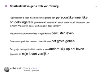 Spiritualiteit volgens Rob van Tilburg                                          13




“Spiritualiteit is voor mij in de eerste plaats een   persoonlijke innerlijke
ontdekkingsreis. (Wie ben ik? Wat wil ik? Waar sta ik voor? Waarvoor ben
ik hier? Wat is mijn doel? En hoe ga ik daar komen?)


Met de antwoorden op deze vragen kan ik bewuster             leven.

Daarnaast geeft het me een plaats binnen het          grote geheel.

Bezig zijn met spiritualiteit heeft me een andere        kijk op het leven
gegeven en mijn      leven verrijkt.”
 