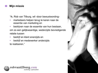 Mijn missie                                         14




“Ik, Rob van Tilburg, wil -door bewustwording-
• marketeers helpen terug te keren naar de
    essentie van marketing en
• bedrijven naar de essentie van hun bestaan,
om zo een gelijkwaardige, wederzijds bevredigende
relatie tussen
• bedrijf en klant enerzijds en
• bedrijf en medewerker anderzijds
te realiseren.”
 