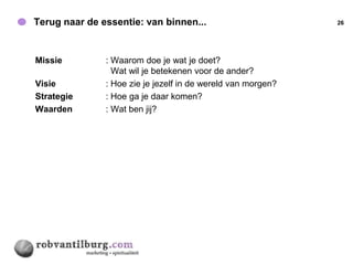 Terug naar de essentie: van binnen...                         26




Missie         : Waarom doe je wat je doet?
                 Wat wil je betekenen voor de ander?
Visie          : Hoe zie je jezelf in de wereld van morgen?
Strategie      : Hoe ga je daar komen?
Waarden        : Wat ben jij?
 