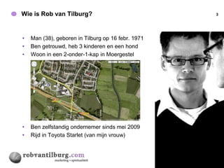Wie is Rob van Tilburg?                             3




•   Man (38), geboren in Tilburg op 16 febr. 1971
•   Ben getrouwd, heb 3 kinderen en een hond
•   Woon in een 2-onder-1-kap in Moergestel




•   Ben zelfstandig ondernemer sinds mei 2009
•   Rijd in Toyota Starlet (van mijn vrouw)
 