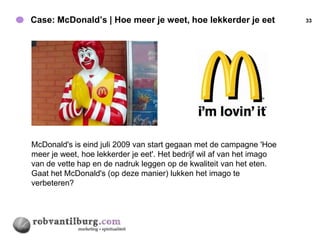 Case: McDonald’s | Hoe meer je weet, hoe lekkerder je eet               33




McDonald's is eind juli 2009 van start gegaan met de campagne 'Hoe
meer je weet, hoe lekkerder je eet'. Het bedrijf wil af van het imago
van de vette hap en de nadruk leggen op de kwaliteit van het eten.
Gaat het McDonald's (op deze manier) lukken het imago te
verbeteren?
 
