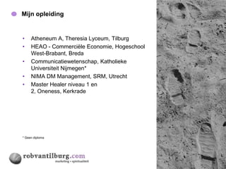 Mijn opleiding                                 4




•    Atheneum A, Theresia Lyceum, Tilburg
•    HEAO - Commerciële Economie, Hogeschool
     West-Brabant, Breda
•    Communicatiewetenschap, Katholieke
     Universiteit Nijmegen*
•    NIMA DM Management, SRM, Utrecht
•    Master Healer niveau 1 en
     2, Oneness, Kerkrade




* Geen diploma
 